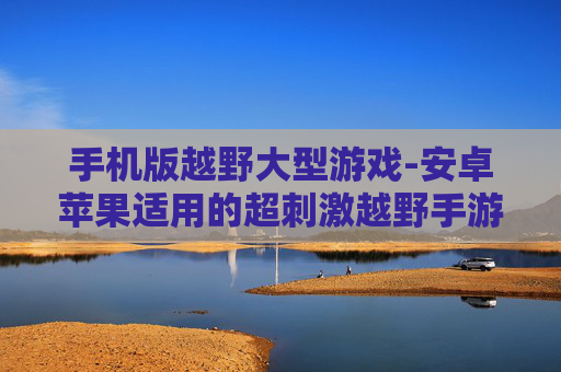 手机版越野大型游戏-安卓苹果适用的超刺激越野手游