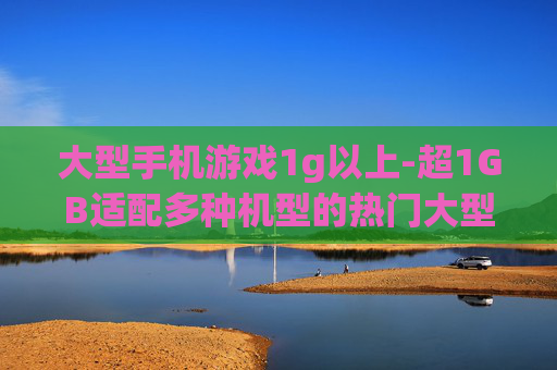 大型手机游戏1g以上-超1GB适配多种机型的热门大型手游