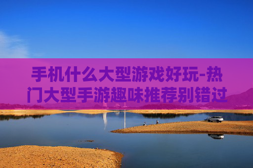 手机什么大型游戏好玩-热门大型手游趣味推荐别错过