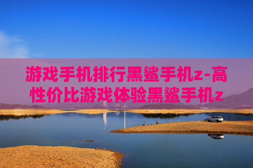 游戏手机排行黑鲨手机z-高性价比游戏体验黑鲨手机z上榜排名