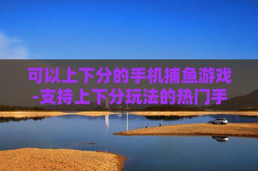 可以上下分的手机捕鱼游戏-支持上下分玩法的热门手机捕鱼游戏