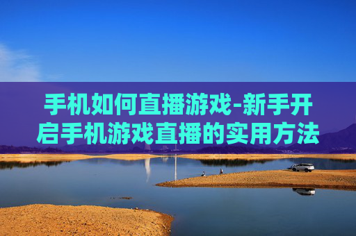 手机如何直播游戏-新手开启手机游戏直播的实用方法