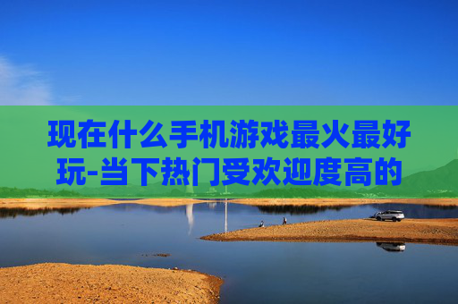 现在什么手机游戏最火最好玩-当下热门受欢迎度高的手机游戏推荐 现在什么手机游戏最火最好玩-当下热门受欢迎度高的手机游戏推荐