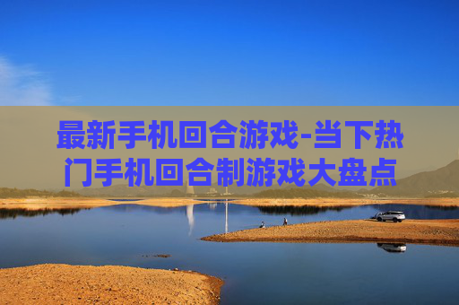 最新手机回合游戏-当下热门手机回合制游戏大盘点
