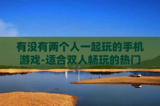 有没有两个人一起玩的手机游戏-适合双人畅玩的热门手机游戏推荐 有没有两个人一起玩的手机游戏-适合双人畅玩的热门手机游戏推荐