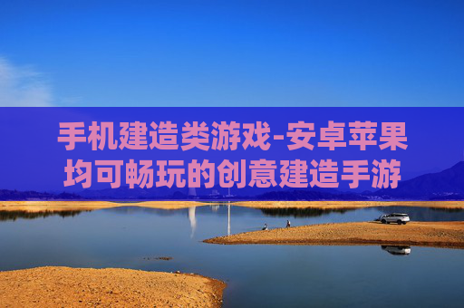手机建造类游戏-安卓苹果均可畅玩的创意建造手游 手机建造类游戏-安卓苹果均可畅玩的创意建造手游