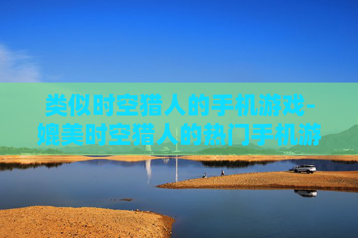 类似时空猎人的手机游戏-媲美时空猎人的热门手机游戏推荐