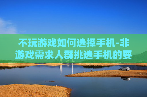 不玩游戏如何选择手机-非游戏需求人群挑选手机的要点 不玩游戏如何选择手机-非游戏需求人群挑选手机的要点