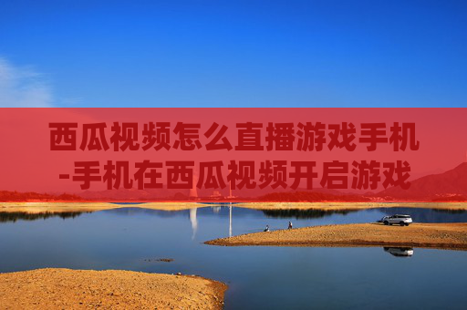 西瓜视频怎么直播游戏手机-手机在西瓜视频开启游戏直播的方法 西瓜视频怎么直播游戏手机-手机在西瓜视频开启游戏直播的方法