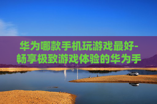 华为哪款手机玩游戏最好-畅享极致游戏体验的华为手机优选