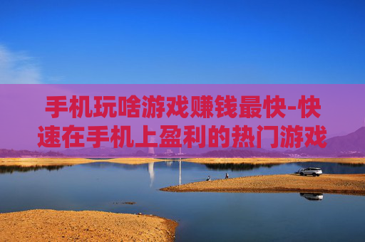 手机玩啥游戏赚钱最快-快速在手机上盈利的热门游戏推荐