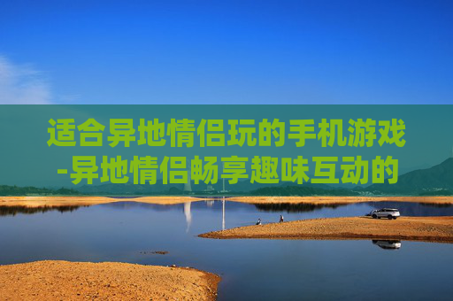 适合异地情侣玩的手机游戏-异地情侣畅享趣味互动的多款手机游戏