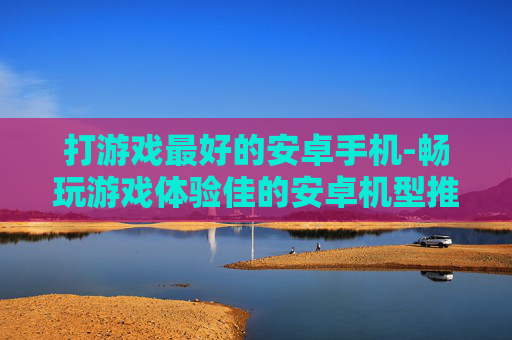 打游戏最好的安卓手机-畅玩游戏体验佳的安卓机型推荐
