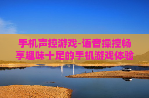 手机声控游戏-语音操控畅享趣味十足的手机游戏体验 手机声控游戏-语音操控畅享趣味十足的手机游戏体验