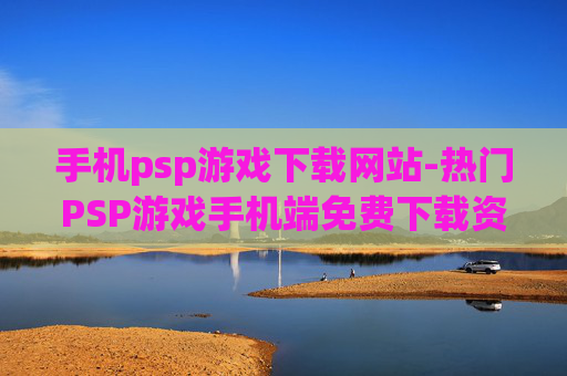 手机psp游戏下载网站-热门PSP游戏手机端免费下载资源汇总