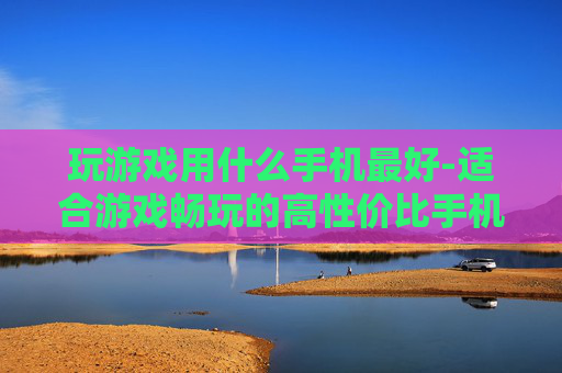 玩游戏用什么手机最好-适合游戏畅玩的高性价比手机推荐