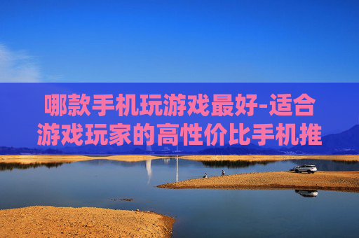 哪款手机玩游戏最好-适合游戏玩家的高性价比手机推荐 哪款手机玩游戏最好-适合游戏玩家的高性价比手机推荐