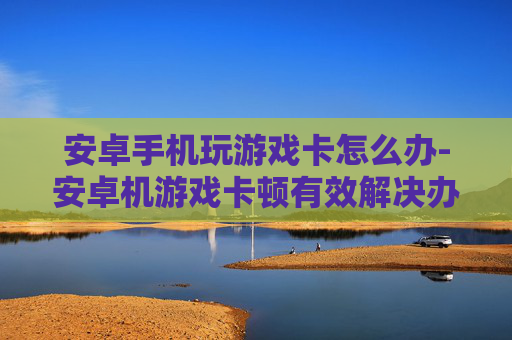 安卓手机玩游戏卡怎么办-安卓机游戏卡顿有效解决办法分享