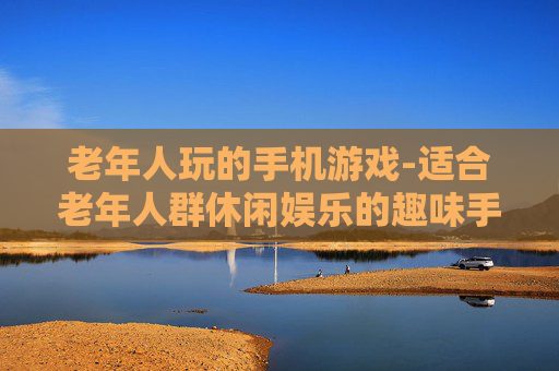 老年人玩的手机游戏-适合老年人群休闲娱乐的趣味手游