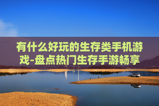 有什么好玩的生存类手机游戏-盘点热门生存手游畅享趣味体验