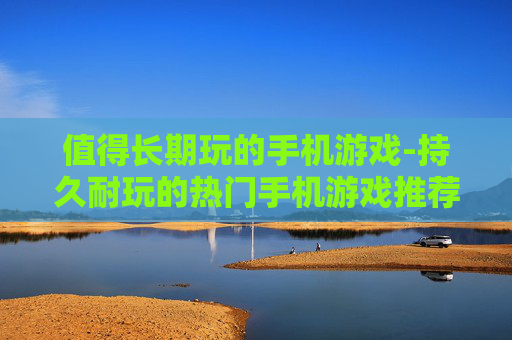 值得长期玩的手机游戏-持久耐玩的热门手机游戏推荐