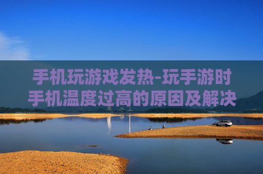 手机玩游戏发热-玩手游时手机温度过高的原因及解决办法