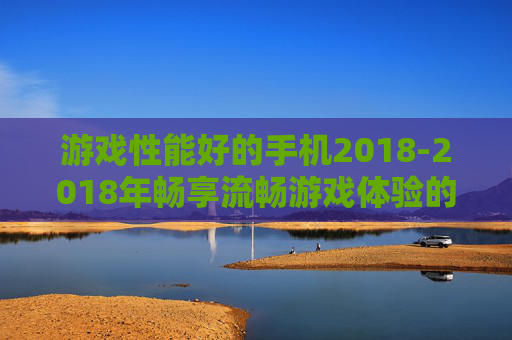 游戏性能好的手机2018-2018年畅享流畅游戏体验的优质手机