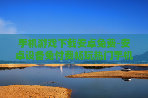 手机游戏下载安卓免费-安卓设备免付费畅玩热门手机游戏资源