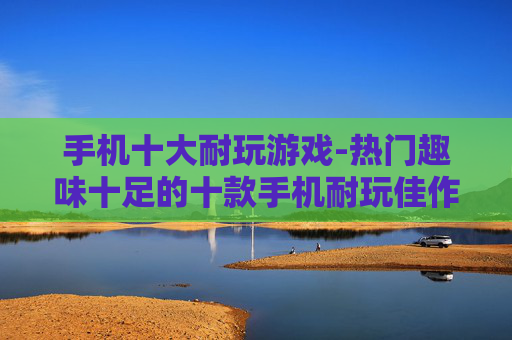 手机十大耐玩游戏-热门趣味十足的十款手机耐玩佳作