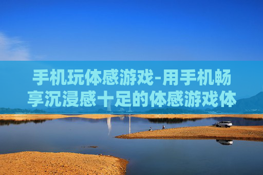 手机玩体感游戏-用手机畅享沉浸感十足的体感游戏体验