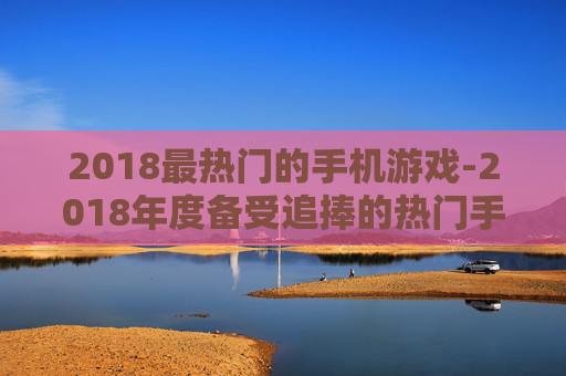 2018最热门的手机游戏-2018年度备受追捧的热门手游推荐