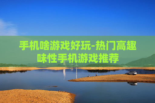 手机啥游戏好玩-热门高趣味性手机游戏推荐