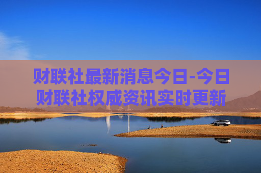财联社最新消息今日-今日财联社权威资讯实时更新