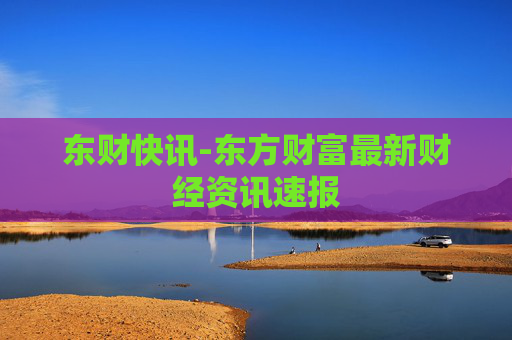东财快讯-东方财富最新财经资讯速报