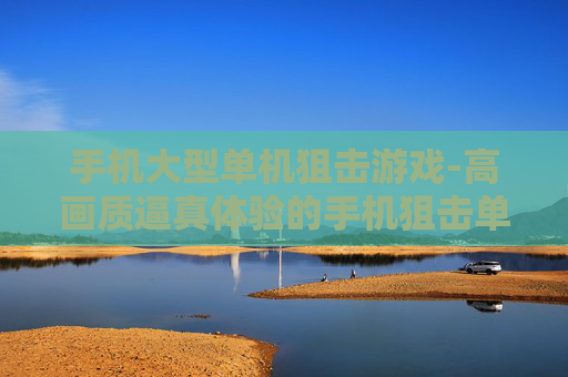 手机大型单机狙击游戏-高画质逼真体验的手机狙击单机大作