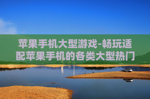 苹果手机大型游戏-畅玩适配苹果手机的各类大型热门游戏