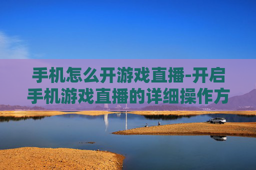 手机怎么开游戏直播-开启手机游戏直播的详细操作方法
