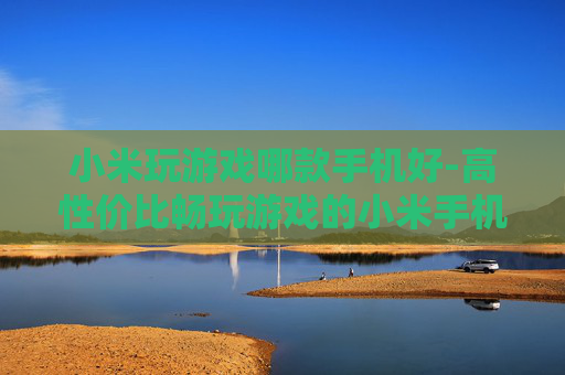 小米玩游戏哪款手机好-高性价比畅玩游戏的小米手机推荐