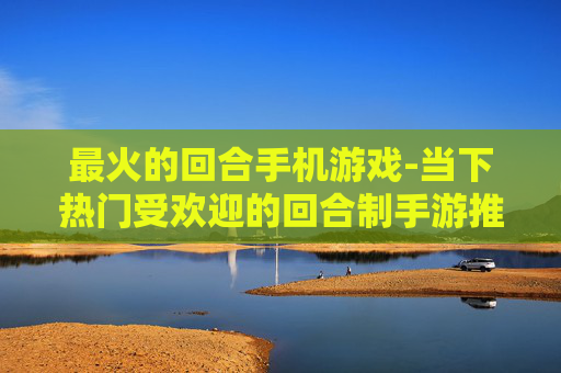 最火的回合手机游戏-当下热门受欢迎的回合制手游推荐