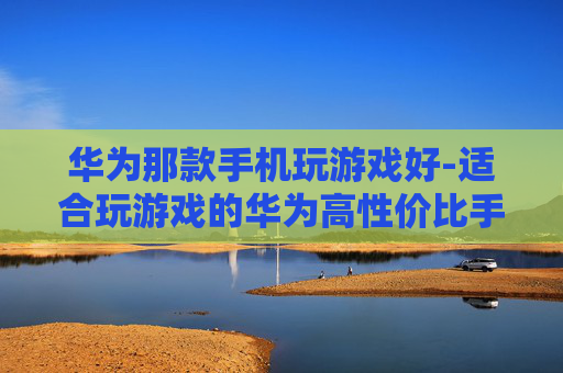 华为那款手机玩游戏好-适合玩游戏的华为高性价比手机推荐