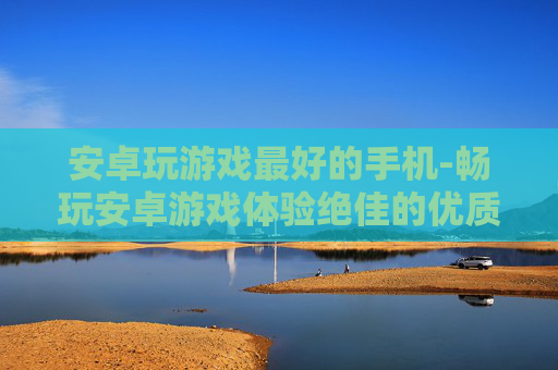 安卓玩游戏最好的手机-畅玩安卓游戏体验绝佳的优质机型