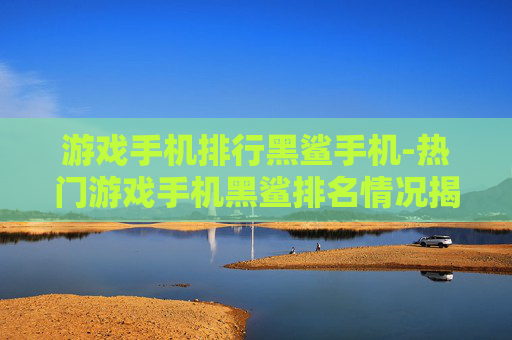 游戏手机排行黑鲨手机-热门游戏手机黑鲨排名情况揭秘