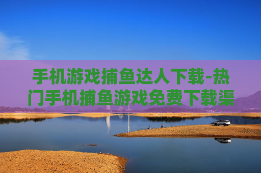 手机游戏捕鱼达人下载-热门手机捕鱼游戏免费下载渠道