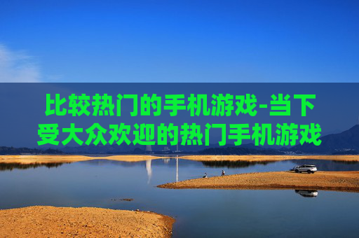 比较热门的手机游戏-当下受大众欢迎的热门手机游戏盘点