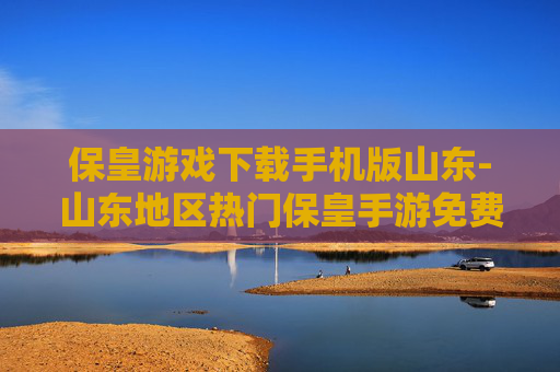 保皇游戏下载手机版山东-山东地区热门保皇手游免费下载渠道