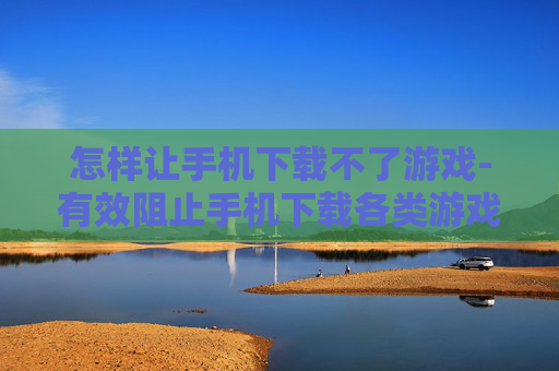 怎样让手机下载不了游戏-有效阻止手机下载各类游戏方法