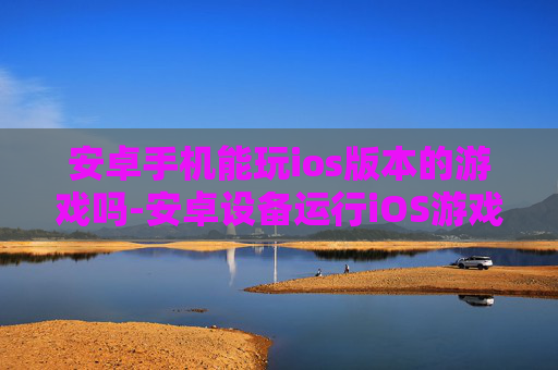 安卓手机能玩ios版本的游戏吗-安卓设备运行iOS游戏的可能性探究