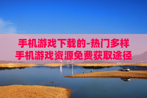 手机游戏下载的-热门多样手机游戏资源免费获取途径