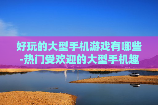 好玩的大型手机游戏有哪些-热门受欢迎的大型手机趣味游戏推荐