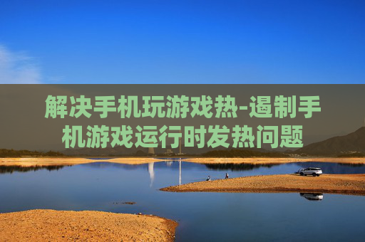 解决手机玩游戏热-遏制手机游戏运行时发热问题